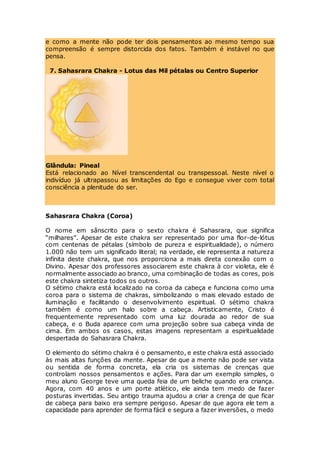 e como a mente não pode ter dois pensamentos ao mesmo tempo sua
compreensão é sempre distorcida dos fatos. Também é instável no que
pensa.
7. Sahasrara Chakra - Lotus das Mil pétalas ou Centro Superior
Glândula: Pineal
Está relacionado ao Nível transcendental ou transpessoal. Neste nível o
indivíduo já ultrapassou as limitações do Ego e consegue viver com total
consciência a plenitude do ser.
Sahasrara Chakra (Coroa)
O nome em sânscrito para o sexto chakra é Sahasrara, que significa
“milhares”. Apesar de este chakra ser representado por uma flor-de-lótus
com centenas de pétalas (símbolo de pureza e espiritualidade), o número
1.000 não tem um significado literal; na verdade, ele representa a natureza
infinita deste chakra, que nos proporciona a mais direta conexão com o
Divino. Apesar dos professores associarem este chakra à cor violeta, ele é
normalmente associado ao branco, uma combinação de todas as cores, pois
este chakra sintetiza todos os outros.
O sétimo chakra está localizado na coroa da cabeça e funciona como uma
coroa para o sistema de chakras, simbolizando o mais elevado estado de
iluminação e facilitando o desenvolvimento espiritual. O sétimo chakra
também é como um halo sobre a cabeça. Artisticamente, Cristo é
frequentemente representado com uma luz dourada ao redor de sua
cabeça, e o Buda aparece com uma projeção sobre sua cabeça vinda de
cima. Em ambos os casos, estas imagens representam a espiritualidade
despertada do Sahasrara Chakra.
O elemento do sétimo chakra é o pensamento, e este chakra está associado
às mais altas funções da mente. Apesar de que a mente não pode ser vista
ou sentida de forma concreta, ela cria os sistemas de crenças que
controlam nossos pensamentos e ações. Para dar um exemplo simples, o
meu aluno George teve uma queda feia de um beliche quando era criança.
Agora, com 40 anos e um porte atlético, ele ainda tem medo de fazer
posturas invertidas. Seu antigo trauma ajudou a criar a crença de que ficar
de cabeça para baixo era sempre perigoso. Apesar de que agora ele tem a
capacidade para aprender de forma fácil e segura a fazer inversões, o medo
 