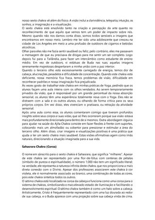 nosso sexto chakra vê além do físico. A visão inclui a clarividência, telepatia, intuição, os
sonhos, a imaginação e a visualização.
O sexto chakra está envolvido tanto na criação e percepção da arte quanto no
reconhecimento de que aquilo que vemos tem um poder de impacto sobre nós.
Mesmo quando não nos damos conta disso, somos todos sensíveis a imagens que
encontramos em nosso meio. Lembro-me ter sido uma adolescente que cresceu na
cidade de Los Angeles em meio a uma profusão de outdoors de cigarros e bebidas
alcoólicas.
Olhar para eles não me fazia sentir saudável ou feliz; pelo contrário, eles me passavam
a mensagem de que eu precisava de drogas para me sentir um ser completo. Logo
depois fui para a Tailândia, para fazer um intercâmbio como estudante de ensino
médio. Em vez de outdoors, vi estátuas de Buda nas ruas; aquelas imagens
serenamente majestosas despertaram a minha união com a paz interior.
Quando o terceiro olho está excessivamente carregado de energia, temos dor de
cabeça, alucinações, pesadelos e dificuldade de concentração. Quando este chakra está
deficiente, nossa memória fica fraca, temos problemas de visão, dificuldade em
reconhecer padrões e nossa imaginação fica prejudicada.
Às vezes gosto de trabalhar este chakra em minhas práticas de Yoga, pedindo que os
alunos façam uma aula inteira com os olhos vendados. Ao serem temporariamente
privados da visão, que é responsável por um grande percentual da nossa absorção
sensorial, os alunos têm uma experiência totalmente nova com o Yoga. Eles não se
distraem com a sala e os outros alunos, ou olhando de forma crítica para os seus
próprios corpos. Em vez disso, eles vivenciam o pratiaara, ou retração da atividade
sensorial.
Após uma aula como essa, os alunos comentaram comigo que tiveram profundos
insights sobre seus corpos e suas vidas, que só lhes ocorreram porque sua visão estava
mais profundamente direcionada para dentro de si mesmos. Outra abordagem ióguica
para ajudar na saúde do Ajña Chakra consiste em fazer flexões à frente com suportes,
colocando mais um almofadão ou cobertor para pressionar e estimular a área do
terceiro olho. Além disso, criar imagens e visualizações positivas é uma prática que
ajuda a ter um sexto chakra mais saudável. Estas visões afirmativas agem como ímãs
naturais, direcionando a situação imaginada para a sua vida.
Sahasrara Chakra (Coroa)
O nome em sânscrito para o sexto chakra é Sahasrara, que significa “milhares”. Apesar
de este chakra ser representado por uma flor-de-lótus com centenas de pétalas
(símbolo de pureza e espiritualidade), o número 1.000 não tem um significado literal;
na verdade, ele representa a natureza infinita deste chakra, que nos proporciona a mais
direta conexão com o Divino. Apesar dos professores associarem este chakra à cor
violeta, ele é normalmente associado ao branco, uma combinação de todas as cores,
pois este chakra sintetiza todos os outros.
O sétimo chakra está localizadona coroa da cabeça e funciona como uma coroa para o
sistema de chakras, simbolizandoo mais elevado estado de iluminação e facilitando o
desenvolvimento espiritual. O sétimo chakra também é como um halo sobre a cabeça.
Artisticamente, Cristo é frequentemente representado com uma luz dourada ao redor
de sua cabeça, e o Buda aparece com uma projeção sobre sua cabeça vinda de cima.
 