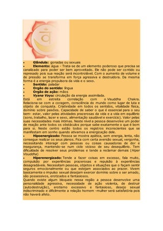  Glândula: gonadas ou sexuais
 Elemento: água - Trata-se de um elemento poderoso que precisa se
canalizado para poder ser bem aproveitado. Ele não pode ser contido ou
represado pois sua reação será incontrolável. Com o aumento de volume e
de pressão se transforma em força agressiva e destruidora. Da mesma
forma é a energia propulsora da vida e o sexo.
 Sentido: paladar
 Orgão do sentido: língua
 Orgão de ação: mãos
 Vyana Vayu: circulação da energia assimilada.
Está em estreita correlação com o Visuddha Chakra.
Relaciona-se com a coragem, consciência do mundo como lugar de luta e
objeto de conquista. Criatividade em todos os sentidos, vitalidade física,
domínio sobre paixões. Capacidade de saber o que é essencial para o seu
bem- estar, valor pelas atividades prazerosas da vida e a vida em equilíbrio
(sono, trabalho, lazer e sexo, alimentação saudável e exercício). Valor pelas
suas necessidades mais íntimas. Neste nível a pessoa desenvolve um poder
de reação ante todos os obstáculos porque sabe exatamente o que é bom
para si. Neste centro estão todos os registros inconscientes que se
manifestam em sonho quando ativamos a energização dele.
 Hipoenergizado: Pessoa se mostra apática, sem energia, lenta, não
consegue realizar os seus planos. Fica com certa aversão sexual, vergonha,
necessitando interagir com pessoas ou coisas causadoras de dor e
insegurança, mantendo-se num ciclo vicioso de seu desequilíbrio. Tem
dificuldade de resolver seus problemas e tende a reclamar demais (Hiper
Visuddha)
 Hiperenergizado: Tende a fazer coisas em excesso, fala muito,
compulsão por experiências prazerosas e repulsão à experiências
desagradáveis. Necessitam pessoas, objetos e situações que o façam sentir
seguros emocionalmente ou que estejam associados ao prazer. Vivem
basicamente o impulso sexual desejam exercer domínio sobre o ser amado,
são possessivos, erotizados e fantasiosos.
Quando existe algum bloqueio nessa região a pessoa desenvolve uma
personalidade agressiva, necessidade de ação violenta, de destruir
(autodestruição), erotismo excessivo e fantasioso, desejo sexual
indiscriminado e dificilmente a relação homem -mulher será satisfatória pois
não haverá afeto.
 