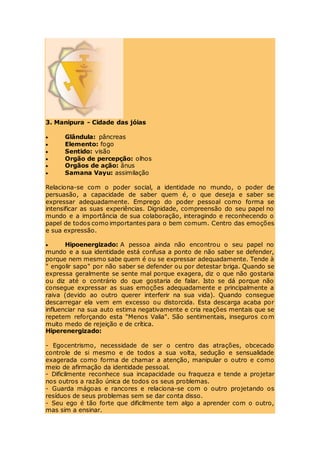 3. Manipura - Cidade das jóias
 Glândula: pâncreas
 Elemento: fogo
 Sentido: visão
 Orgão de percepção: olhos
 Orgãos de ação: ânus
 Samana Vayu: assimilação
Relaciona-se com o poder social, a identidade no mundo, o poder de
persuasão, a capacidade de saber quem é, o que deseja e saber se
expressar adequadamente. Emprego do poder pessoal como forma se
intensificar as suas experiências. Dignidade, compreensão do seu papel no
mundo e a importância de sua colaboração, interagindo e reconhecendo o
papel de todos como importantes para o bem comum. Centro das emoções
e sua expressão.
 Hipoenergizado: A pessoa ainda não encontrou o seu papel no
mundo e a sua identidade está confusa a ponto de não saber se defender,
porque nem mesmo sabe quem é ou se expressar adequadamente. Tende à
" engolir sapo" por não saber se defender ou por detestar briga. Quando se
expressa geralmente se sente mal porque exagera, diz o que não gostaria
ou diz até o contrário do que gostaria de falar. Isto se dá porque não
consegue expressar as suas emoções adequadamente e principalmente a
raiva (devido ao outro querer interferir na sua vida). Quando consegue
descarregar ela vem em excesso ou distorcida. Esta descarga acaba por
influenciar na sua auto estima negativamente e cria reações mentais que se
repetem reforçando esta "Menos Valia". São sentimentais, inseguros com
muito medo de rejeição e de crítica.
Hiperenergizado:
- Egocentrismo, necessidade de ser o centro das atrações, obcecado
controle de si mesmo e de todos a sua volta, sedução e sensualidade
exagerada como forma de chamar a atenção, manipular o outro e como
meio de afirmação da identidade pessoal.
- Dificilmente reconhece sua incapacidade ou fraqueza e tende a projetar
nos outros a razão única de todos os seus problemas.
- Guarda mágoas e rancores e relaciona-se com o outro projetando os
resíduos de seus problemas sem se dar conta disso.
- Seu ego é tão forte que dificilmente tem algo a aprender com o outro,
mas sim a ensinar.
 