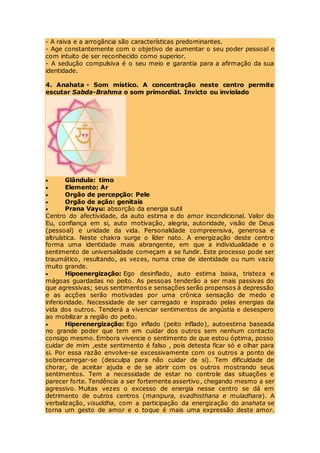 - A raiva e a arrogância são características predominantes.
- Age constantemente com o objetivo de aumentar o seu poder pessoal e
com intuito de ser reconhecido como superior.
- A sedução compulsiva é o seu meio e garantia para a afirmação da sua
identidade.
4. Anahata - Som místico. A concentração neste centro permite
escutar Sabda-Brahma o som primordial. Invicto ou inviolado
 Glândula: timo
 Elemento: Ar
 Orgão de percepção: Pele
 Orgão de ação: genitais
 Prana Vayu: absorção da energia sutil
Centro do afectividade, da auto estima e do amor incondicional. Valor do
Eu, confiança em si, auto motivação, alegria, autoridade, visão de Deus
(pessoal) e unidade da vida. Personalidade compreensiva, generosa e
altruística. Neste chakra surge o líder nato. A energização deste centro
forma uma identidade mais abrangente, em que a individualidade e o
sentimento de universalidade começam a se fundir. Este processo pode ser
traumático, resultando, as vezes, numa crise de identidade ou num vazio
muito grande.
 Hipoenergização: Ego desinflado, auto estima baixa, tristeza e
mágoas guardadas no peito. As pessoas tenderão a ser mais passivas do
que agressivas; seus sentimentos e sensações serão propensos à depressão
e as acções serão motivadas por uma crônica sensação de medo e
inferioridade. Necessidade de ser carregado e inspirado pelas energias da
vida dos outros. Tenderá a vivenciar sentimentos de angústia e desespero
ao mobilizar a região do peito.
 Hiperenergização: Ego inflado (peito inflado), autoestima baseada
no grande poder que tem em cuidar dos outros sem nenhum contacto
consigo mesmo. Embora vivencie o sentimento de que estou óptima, posso
cuidar de mim ,este sentimento é falso , pois detesta ficar só e olhar para
si. Por essa razão envolve-se excessivamente com os outros a ponto de
sobrecarregar-se (desculpa para não cuidar de si). Tem dificuldade de
chorar, de aceitar ajuda e de se abrir com os outros mostrando seus
sentimentos. Tem a necessidade de estar no controle das situações e
parecer forte. Tendência a ser fortemente assertivo, chegando mesmo a ser
agressivo. Muitas vezes o excesso de energia nesse centro se dá em
detrimento de outros centros (manipura, svadhisthana e muladhara). A
verbalização, visuddha, com a participação da energização do anahata se
torna um gesto de amor e o toque é mais uma expressão deste amor.
 