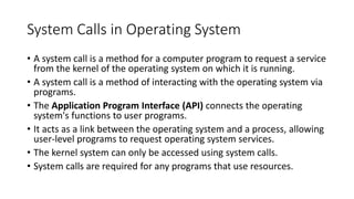 System Calls in Operating System
• A system call is a method for a computer program to request a service
from the kernel of the operating system on which it is running.
• A system call is a method of interacting with the operating system via
programs.
• The Application Program Interface (API) connects the operating
system's functions to user programs.
• It acts as a link between the operating system and a process, allowing
user-level programs to request operating system services.
• The kernel system can only be accessed using system calls.
• System calls are required for any programs that use resources.
 