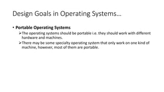 Design Goals in Operating Systems…
• Portable Operating Systems
The operating systems should be portable i.e. they should work with different
hardware and machines.
There may be some specialty operating system that only work on one kind of
machine, however, most of them are portable.
 