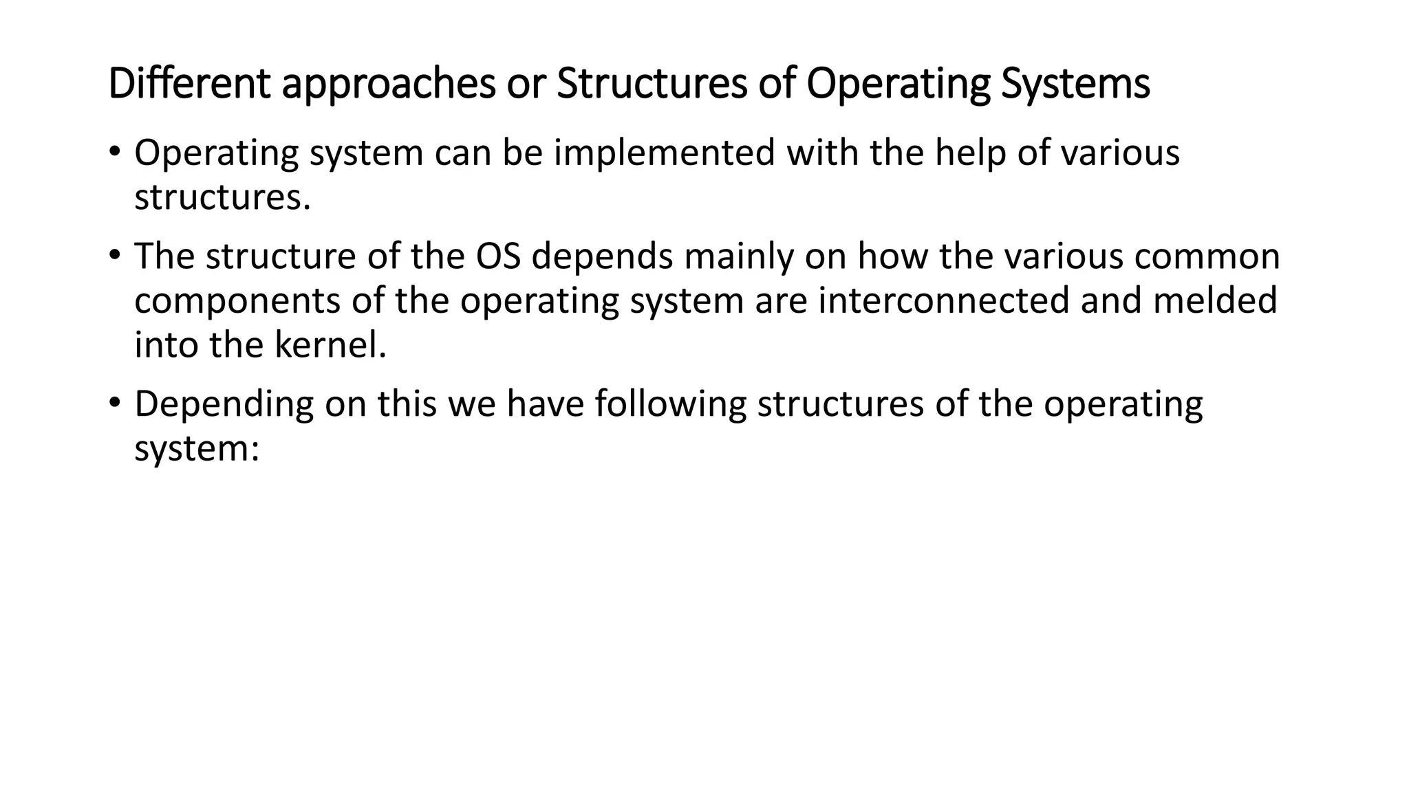 Different approaches or Structures of Operating Systems
• Operating system can be implemented with the help of various
structures.
• The structure of the OS depends mainly on how the various common
components of the operating system are interconnected and melded
into the kernel.
• Depending on this we have following structures of the operating
system:
 