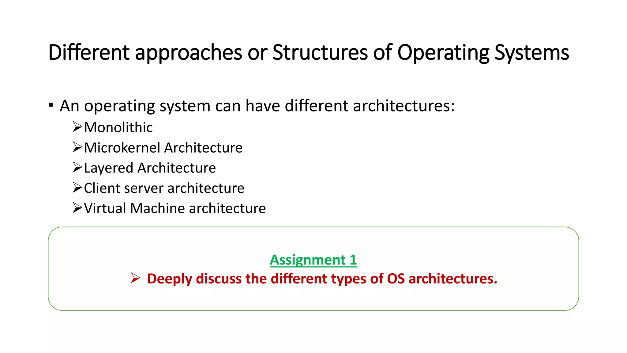 Different approaches or Structures of Operating Systems
• An operating system can have different architectures:
Monolithic
Microkernel Architecture
Layered Architecture
Client server architecture
Virtual Machine architecture
Assignment 1
 Deeply discuss the different types of OS architectures.
 
