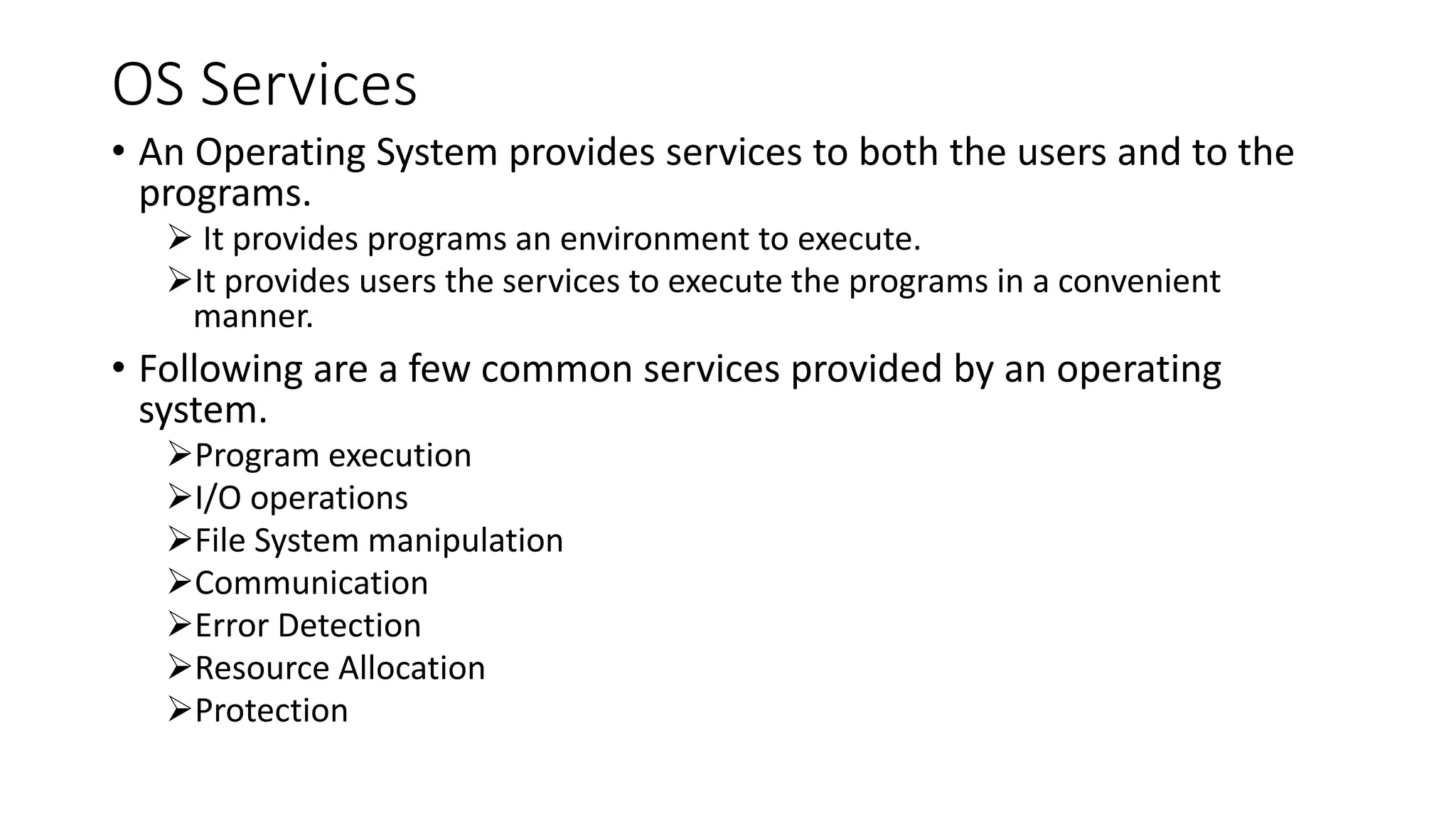 OS Services
• An Operating System provides services to both the users and to the
programs.
 It provides programs an environment to execute.
It provides users the services to execute the programs in a convenient
manner.
• Following are a few common services provided by an operating
system.
Program execution
I/O operations
File System manipulation
Communication
Error Detection
Resource Allocation
Protection
 