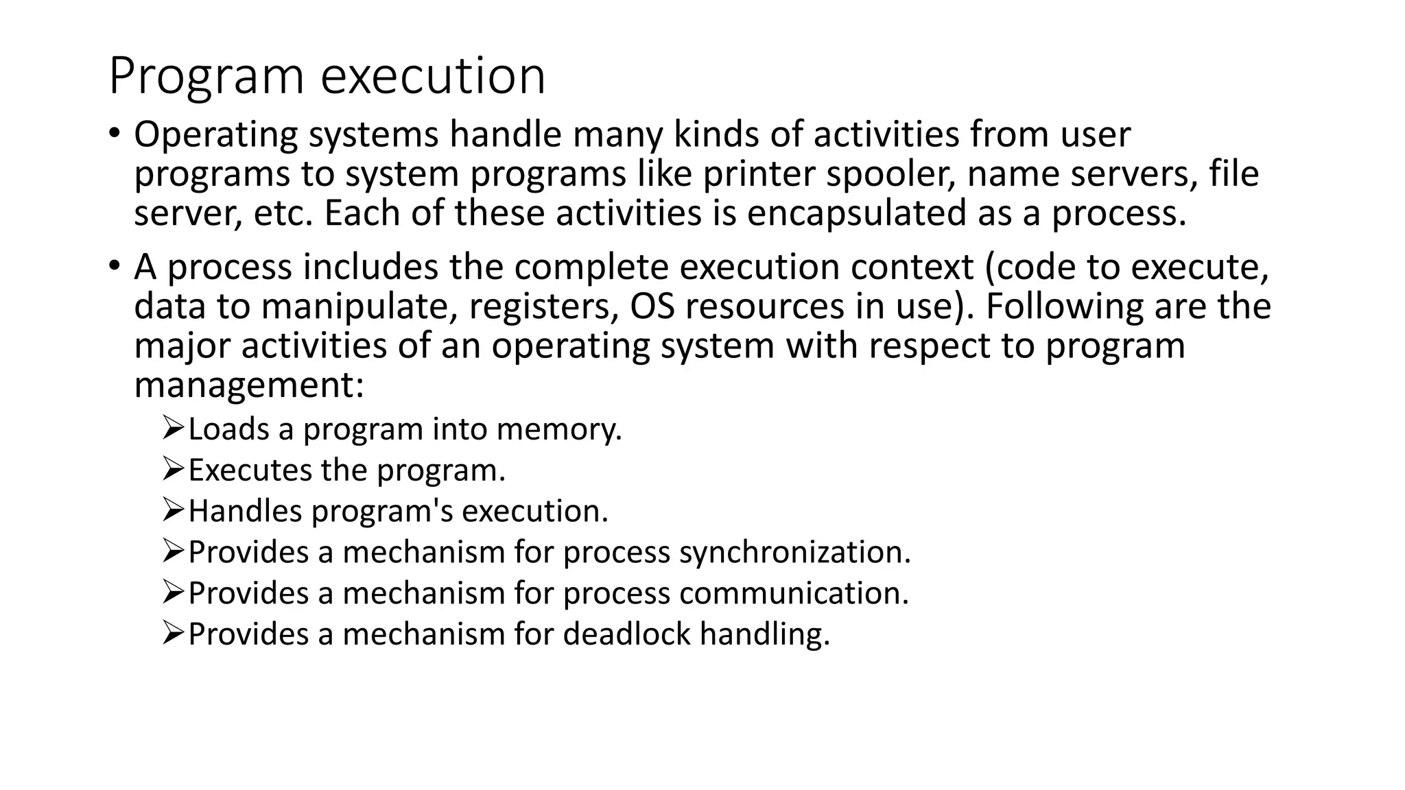 Program execution
• Operating systems handle many kinds of activities from user
programs to system programs like printer spooler, name servers, file
server, etc. Each of these activities is encapsulated as a process.
• A process includes the complete execution context (code to execute,
data to manipulate, registers, OS resources in use). Following are the
major activities of an operating system with respect to program
management:
Loads a program into memory.
Executes the program.
Handles program's execution.
Provides a mechanism for process synchronization.
Provides a mechanism for process communication.
Provides a mechanism for deadlock handling.
 