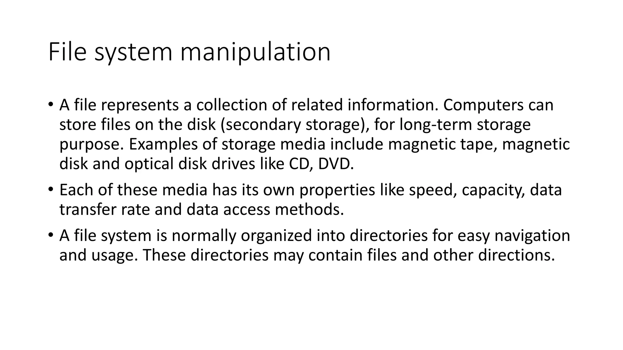 File system manipulation
• A file represents a collection of related information. Computers can
store files on the disk (secondary storage), for long-term storage
purpose. Examples of storage media include magnetic tape, magnetic
disk and optical disk drives like CD, DVD.
• Each of these media has its own properties like speed, capacity, data
transfer rate and data access methods.
• A file system is normally organized into directories for easy navigation
and usage. These directories may contain files and other directions.
 