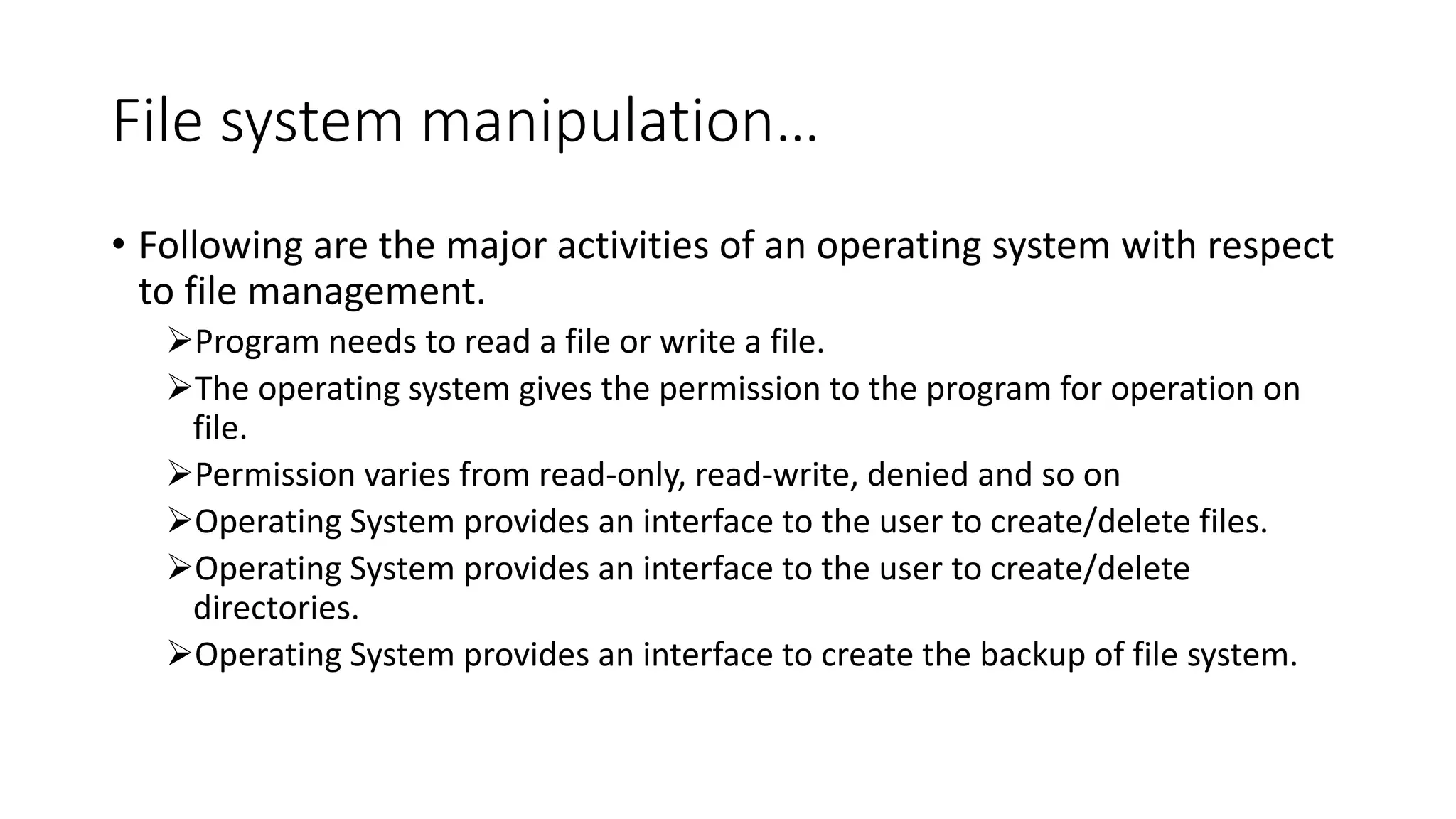 File system manipulation…
• Following are the major activities of an operating system with respect
to file management.
Program needs to read a file or write a file.
The operating system gives the permission to the program for operation on
file.
Permission varies from read-only, read-write, denied and so on
Operating System provides an interface to the user to create/delete files.
Operating System provides an interface to the user to create/delete
directories.
Operating System provides an interface to create the backup of file system.
 