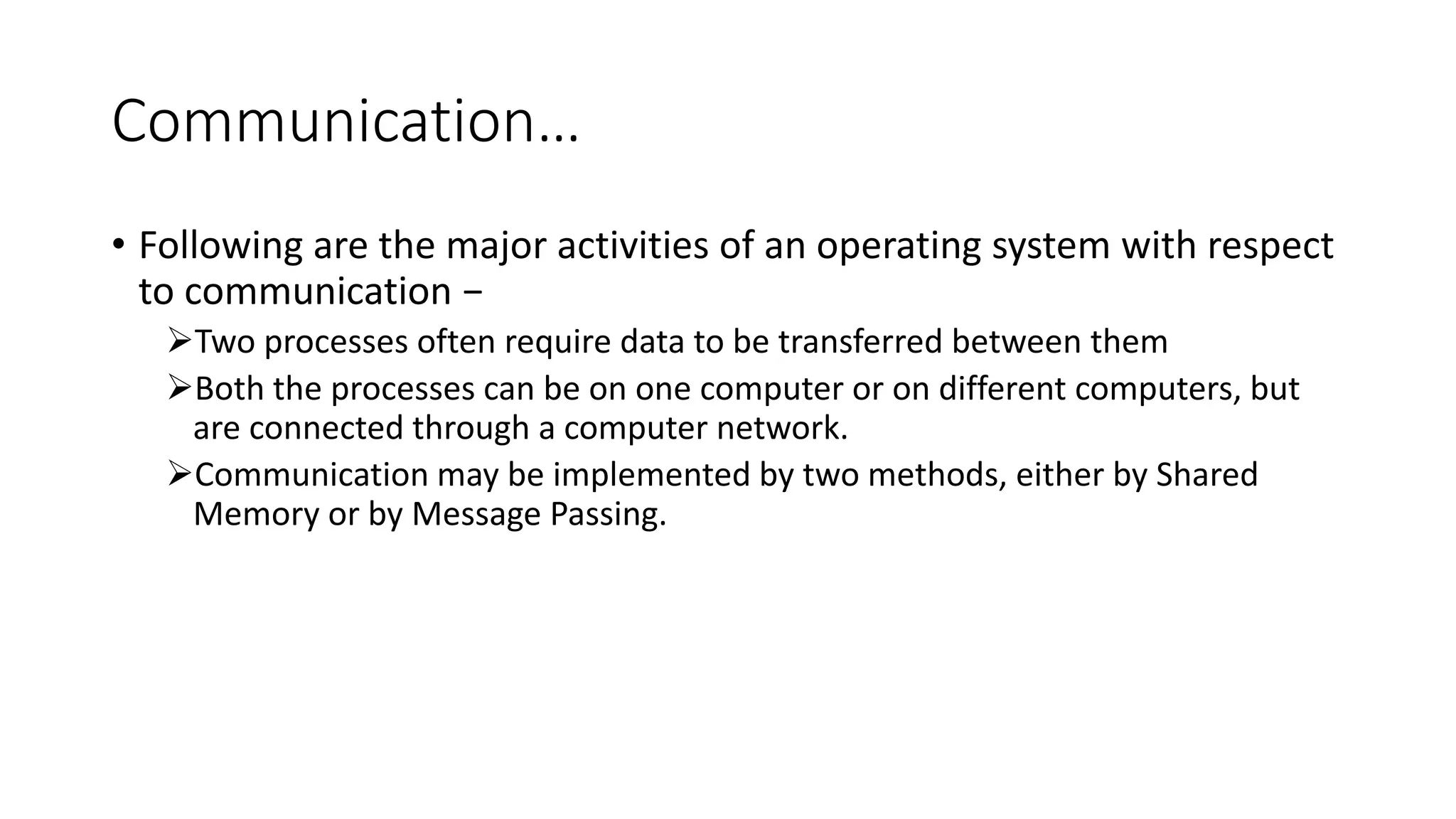 Communication…
• Following are the major activities of an operating system with respect
to communication −
Two processes often require data to be transferred between them
Both the processes can be on one computer or on different computers, but
are connected through a computer network.
Communication may be implemented by two methods, either by Shared
Memory or by Message Passing.
 