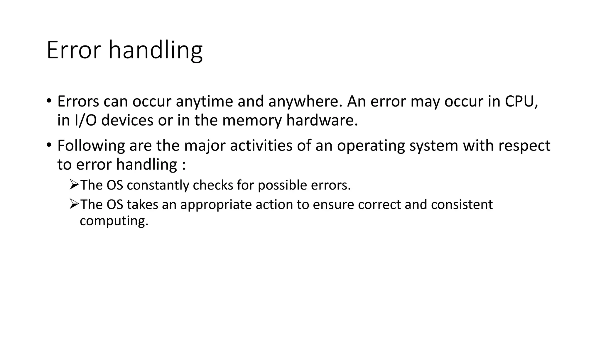 Error handling
• Errors can occur anytime and anywhere. An error may occur in CPU,
in I/O devices or in the memory hardware.
• Following are the major activities of an operating system with respect
to error handling :
The OS constantly checks for possible errors.
The OS takes an appropriate action to ensure correct and consistent
computing.
 