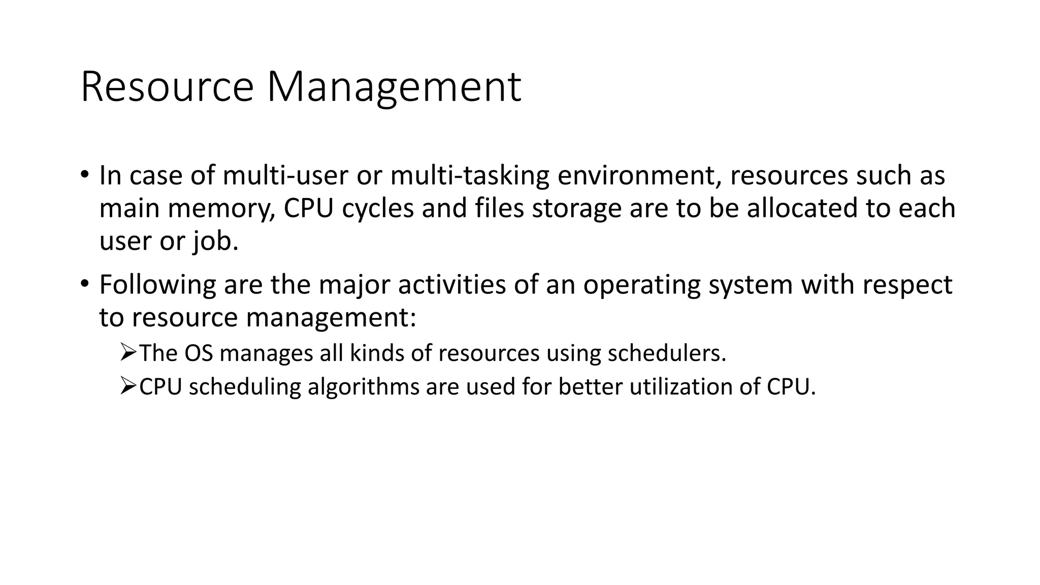 Resource Management
• In case of multi-user or multi-tasking environment, resources such as
main memory, CPU cycles and files storage are to be allocated to each
user or job.
• Following are the major activities of an operating system with respect
to resource management:
The OS manages all kinds of resources using schedulers.
CPU scheduling algorithms are used for better utilization of CPU.
 