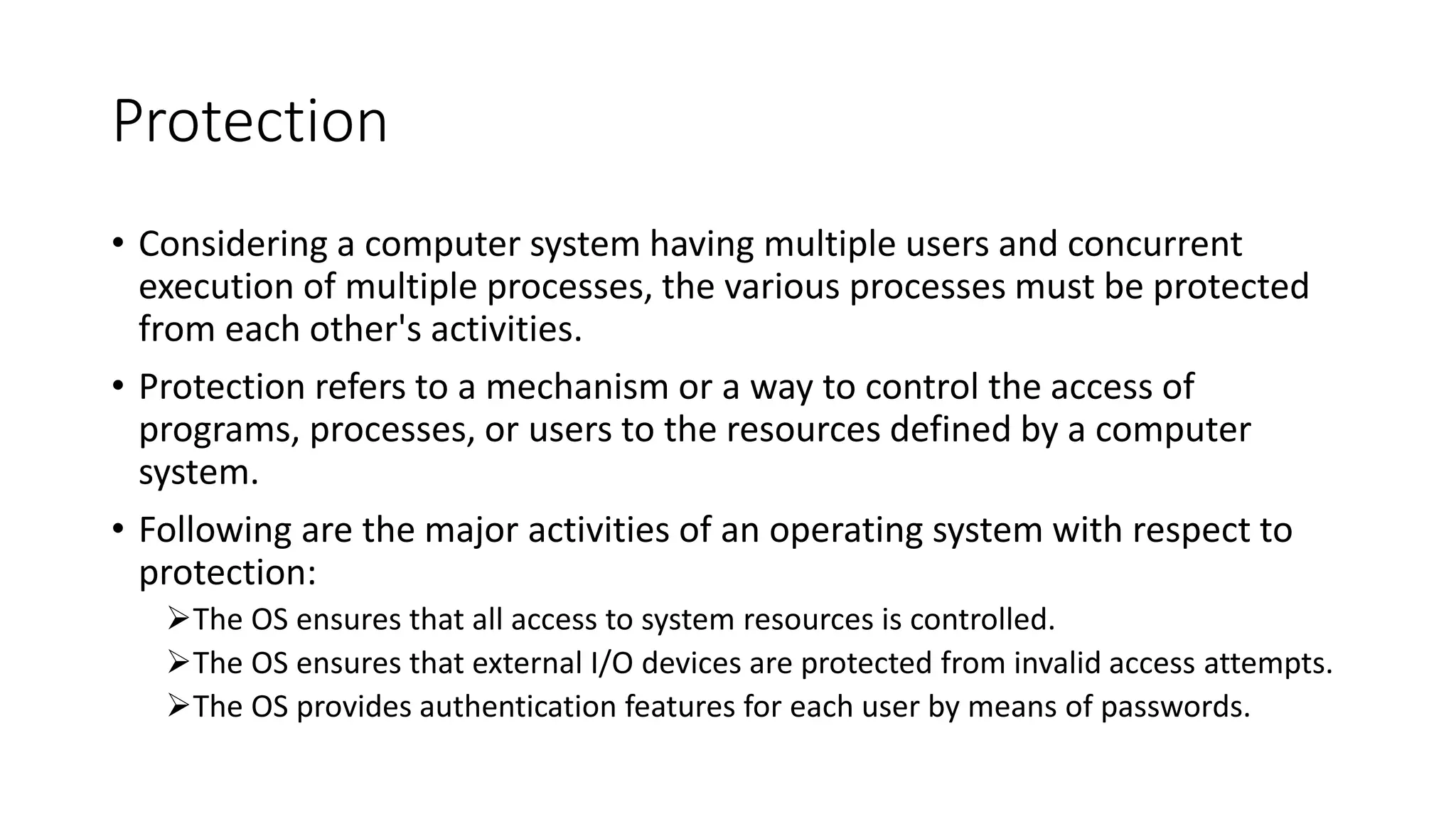 Protection
• Considering a computer system having multiple users and concurrent
execution of multiple processes, the various processes must be protected
from each other's activities.
• Protection refers to a mechanism or a way to control the access of
programs, processes, or users to the resources defined by a computer
system.
• Following are the major activities of an operating system with respect to
protection:
The OS ensures that all access to system resources is controlled.
The OS ensures that external I/O devices are protected from invalid access attempts.
The OS provides authentication features for each user by means of passwords.
 