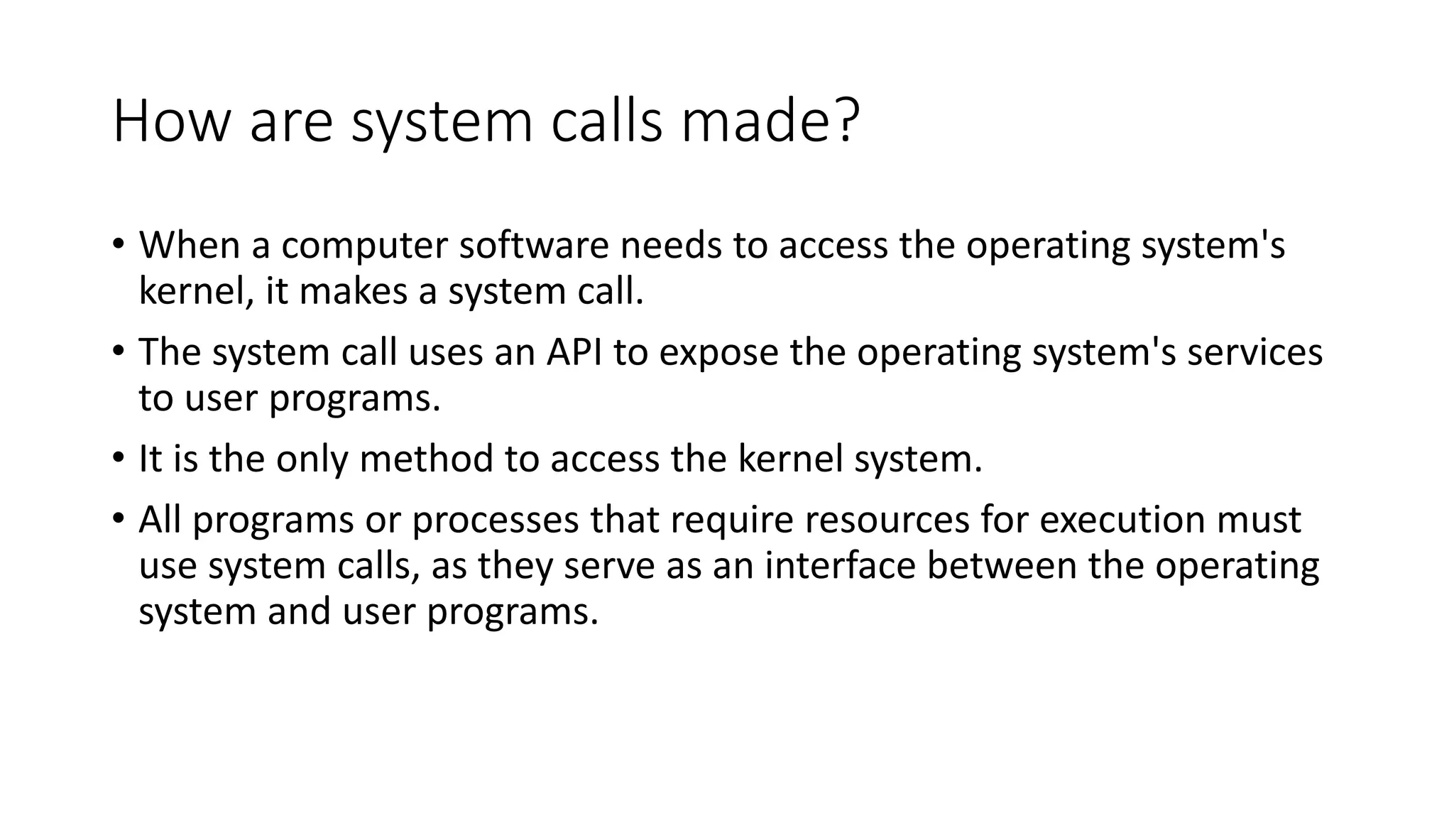 How are system calls made?
• When a computer software needs to access the operating system's
kernel, it makes a system call.
• The system call uses an API to expose the operating system's services
to user programs.
• It is the only method to access the kernel system.
• All programs or processes that require resources for execution must
use system calls, as they serve as an interface between the operating
system and user programs.
 