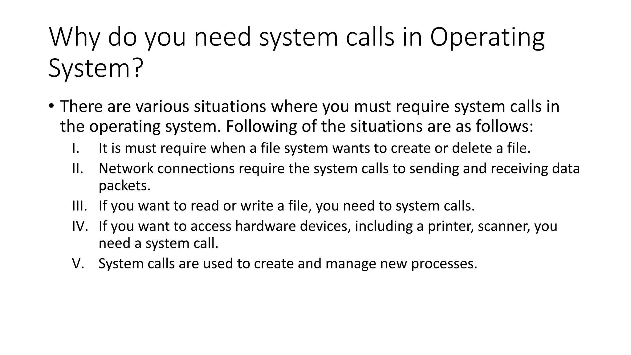 Why do you need system calls in Operating
System?
• There are various situations where you must require system calls in
the operating system. Following of the situations are as follows:
I. It is must require when a file system wants to create or delete a file.
II. Network connections require the system calls to sending and receiving data
packets.
III. If you want to read or write a file, you need to system calls.
IV. If you want to access hardware devices, including a printer, scanner, you
need a system call.
V. System calls are used to create and manage new processes.
 