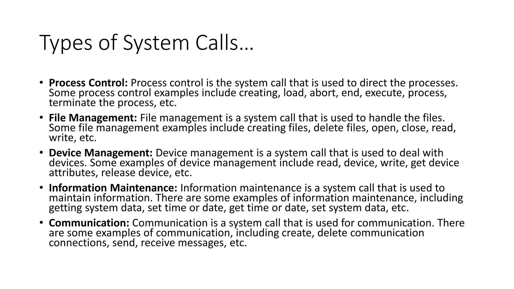Types of System Calls…
• Process Control: Process control is the system call that is used to direct the processes.
Some process control examples include creating, load, abort, end, execute, process,
terminate the process, etc.
• File Management: File management is a system call that is used to handle the files.
Some file management examples include creating files, delete files, open, close, read,
write, etc.
• Device Management: Device management is a system call that is used to deal with
devices. Some examples of device management include read, device, write, get device
attributes, release device, etc.
• Information Maintenance: Information maintenance is a system call that is used to
maintain information. There are some examples of information maintenance, including
getting system data, set time or date, get time or date, set system data, etc.
• Communication: Communication is a system call that is used for communication. There
are some examples of communication, including create, delete communication
connections, send, receive messages, etc.
 