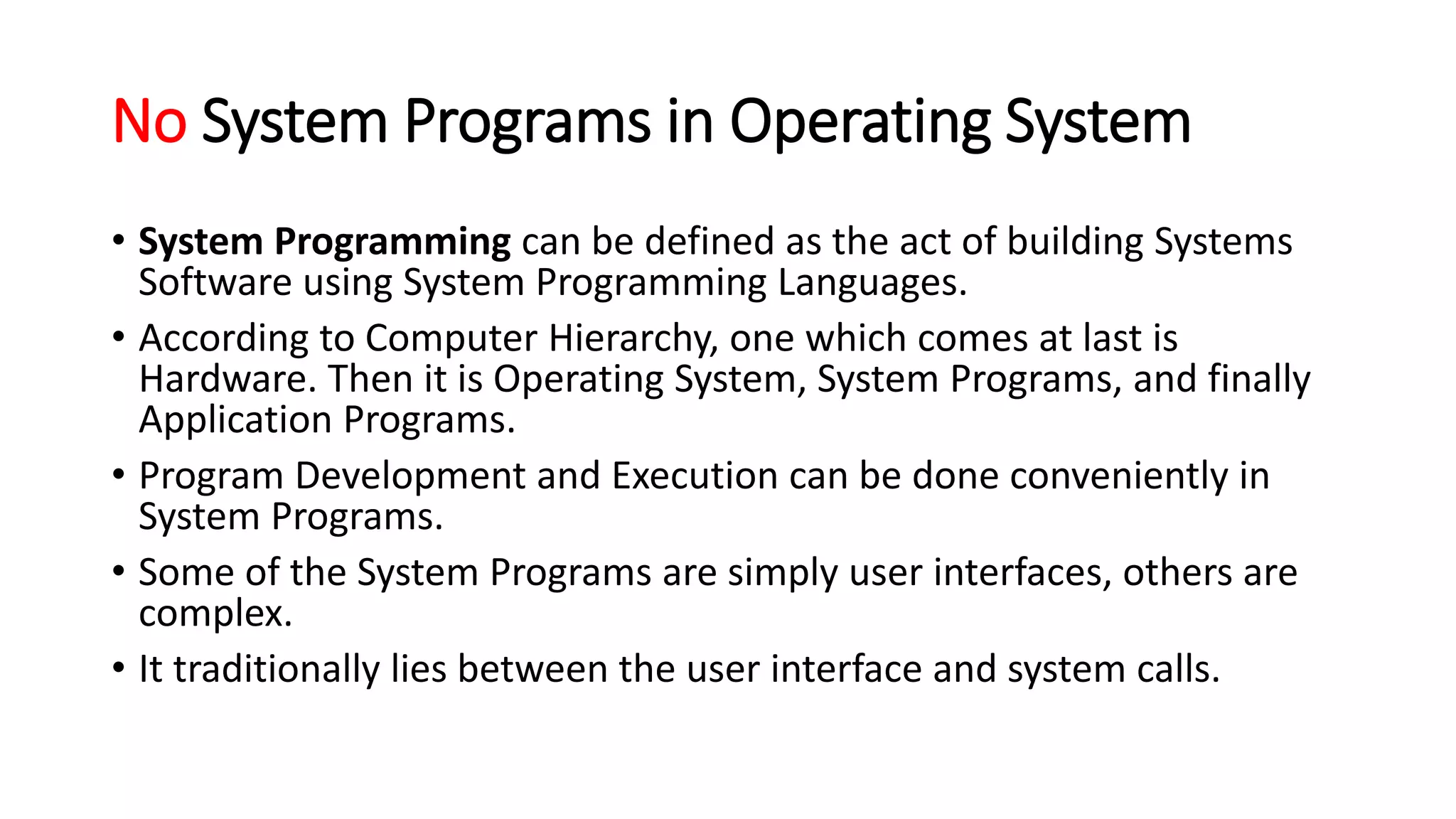 No System Programs in Operating System
• System Programming can be defined as the act of building Systems
Software using System Programming Languages.
• According to Computer Hierarchy, one which comes at last is
Hardware. Then it is Operating System, System Programs, and finally
Application Programs.
• Program Development and Execution can be done conveniently in
System Programs.
• Some of the System Programs are simply user interfaces, others are
complex.
• It traditionally lies between the user interface and system calls.
 