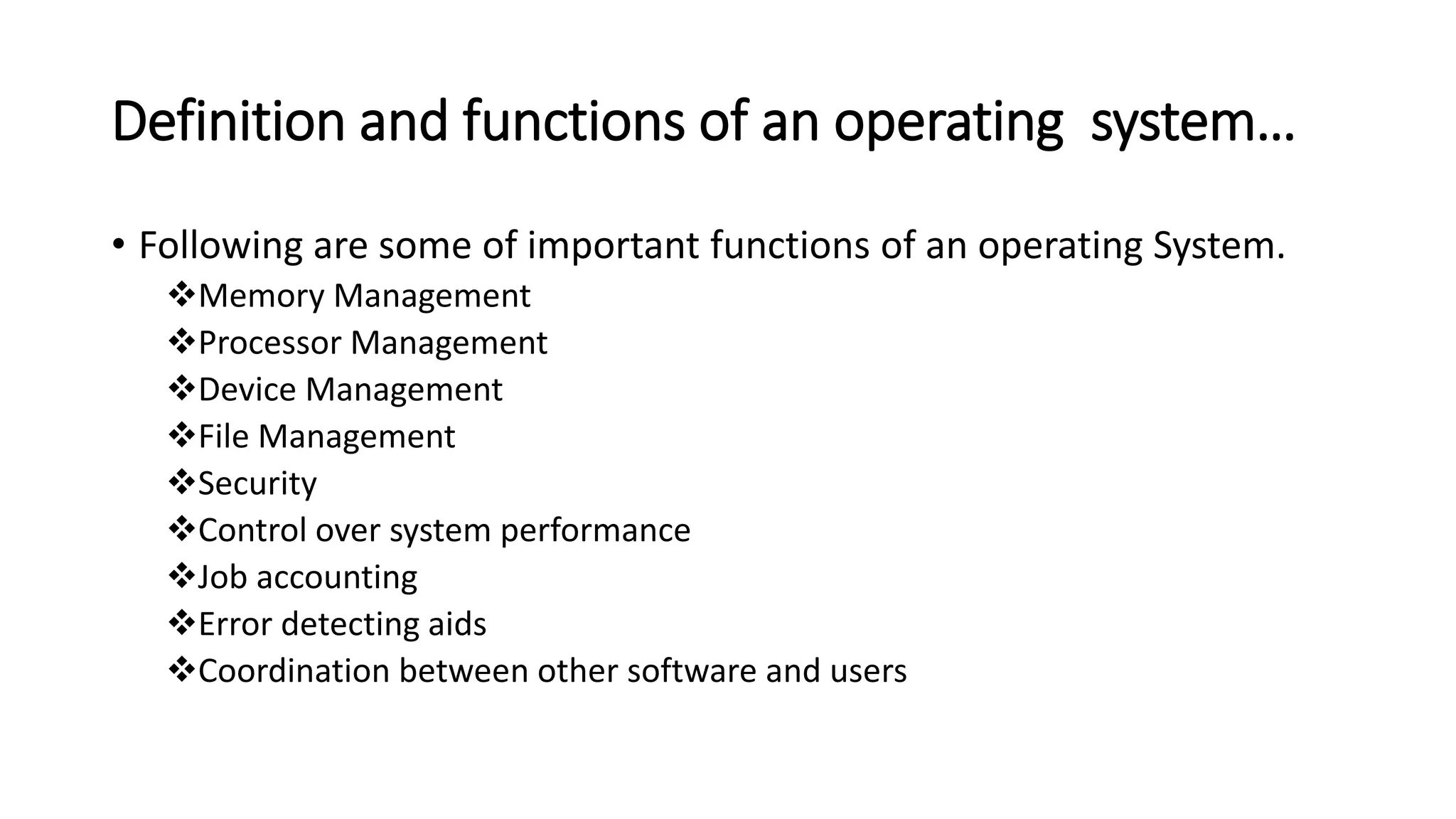 Definition and functions of an operating system…
• Following are some of important functions of an operating System.
Memory Management
Processor Management
Device Management
File Management
Security
Control over system performance
Job accounting
Error detecting aids
Coordination between other software and users
 