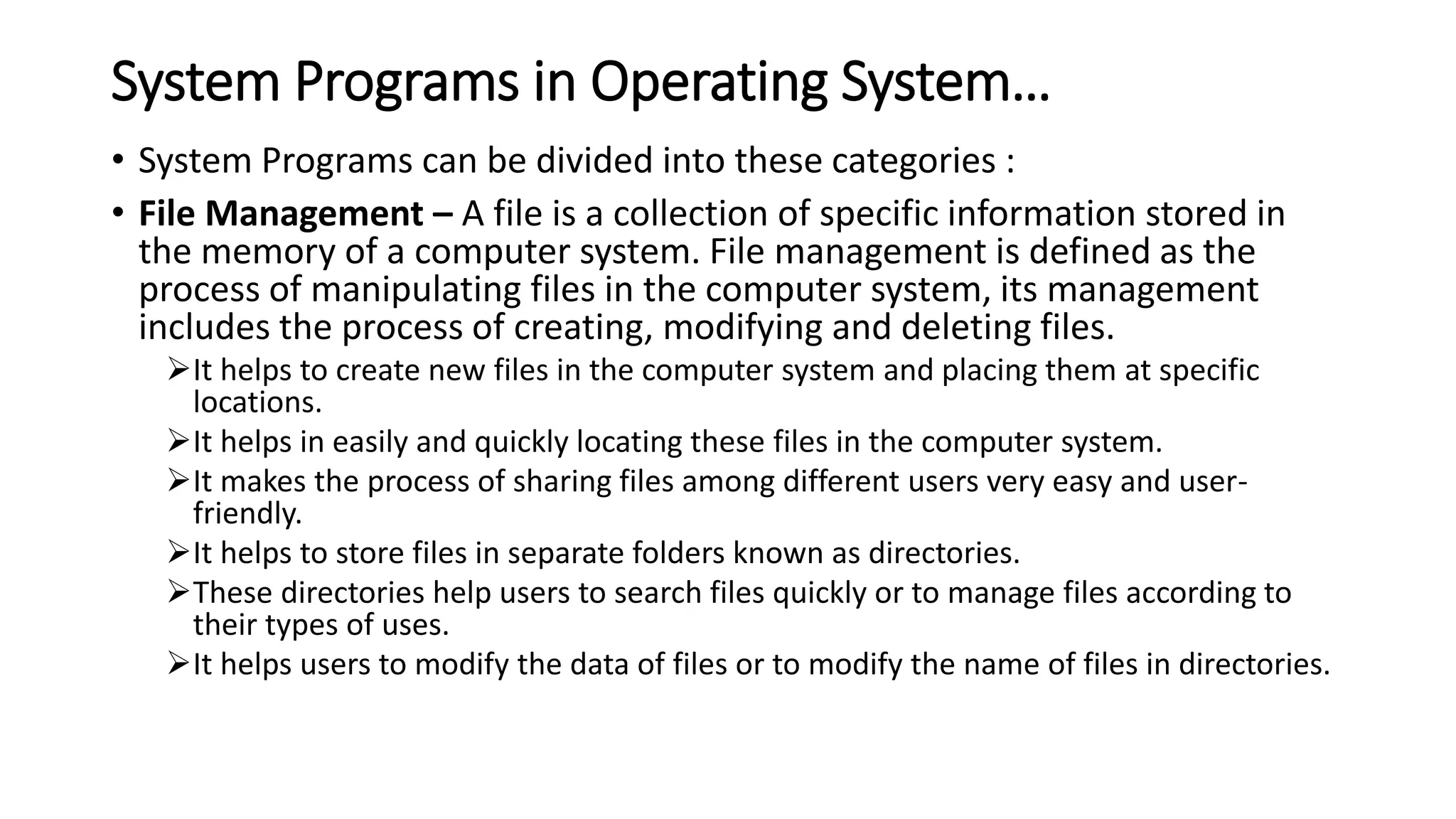 System Programs in Operating System…
• System Programs can be divided into these categories :
• File Management – A file is a collection of specific information stored in
the memory of a computer system. File management is defined as the
process of manipulating files in the computer system, its management
includes the process of creating, modifying and deleting files.
It helps to create new files in the computer system and placing them at specific
locations.
It helps in easily and quickly locating these files in the computer system.
It makes the process of sharing files among different users very easy and user-
friendly.
It helps to store files in separate folders known as directories.
These directories help users to search files quickly or to manage files according to
their types of uses.
It helps users to modify the data of files or to modify the name of files in directories.
 