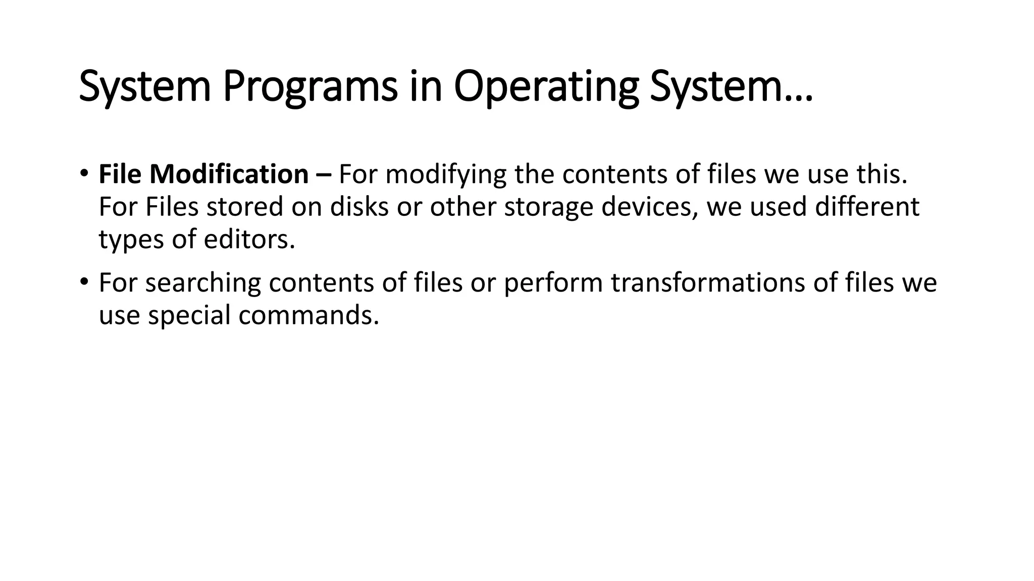 System Programs in Operating System…
• File Modification – For modifying the contents of files we use this.
For Files stored on disks or other storage devices, we used different
types of editors.
• For searching contents of files or perform transformations of files we
use special commands.
 