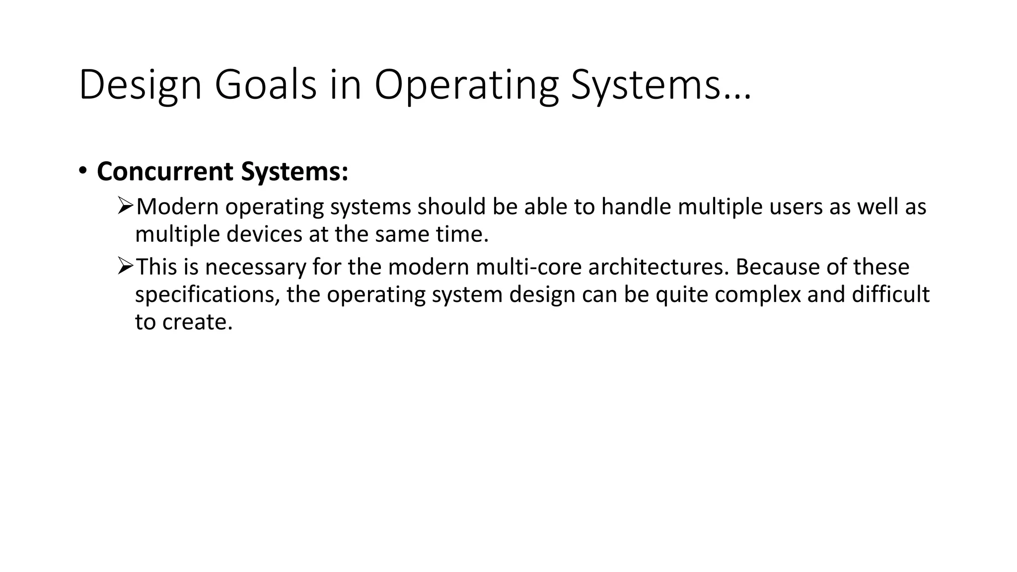 Design Goals in Operating Systems…
• Concurrent Systems:
Modern operating systems should be able to handle multiple users as well as
multiple devices at the same time.
This is necessary for the modern multi-core architectures. Because of these
specifications, the operating system design can be quite complex and difficult
to create.
 