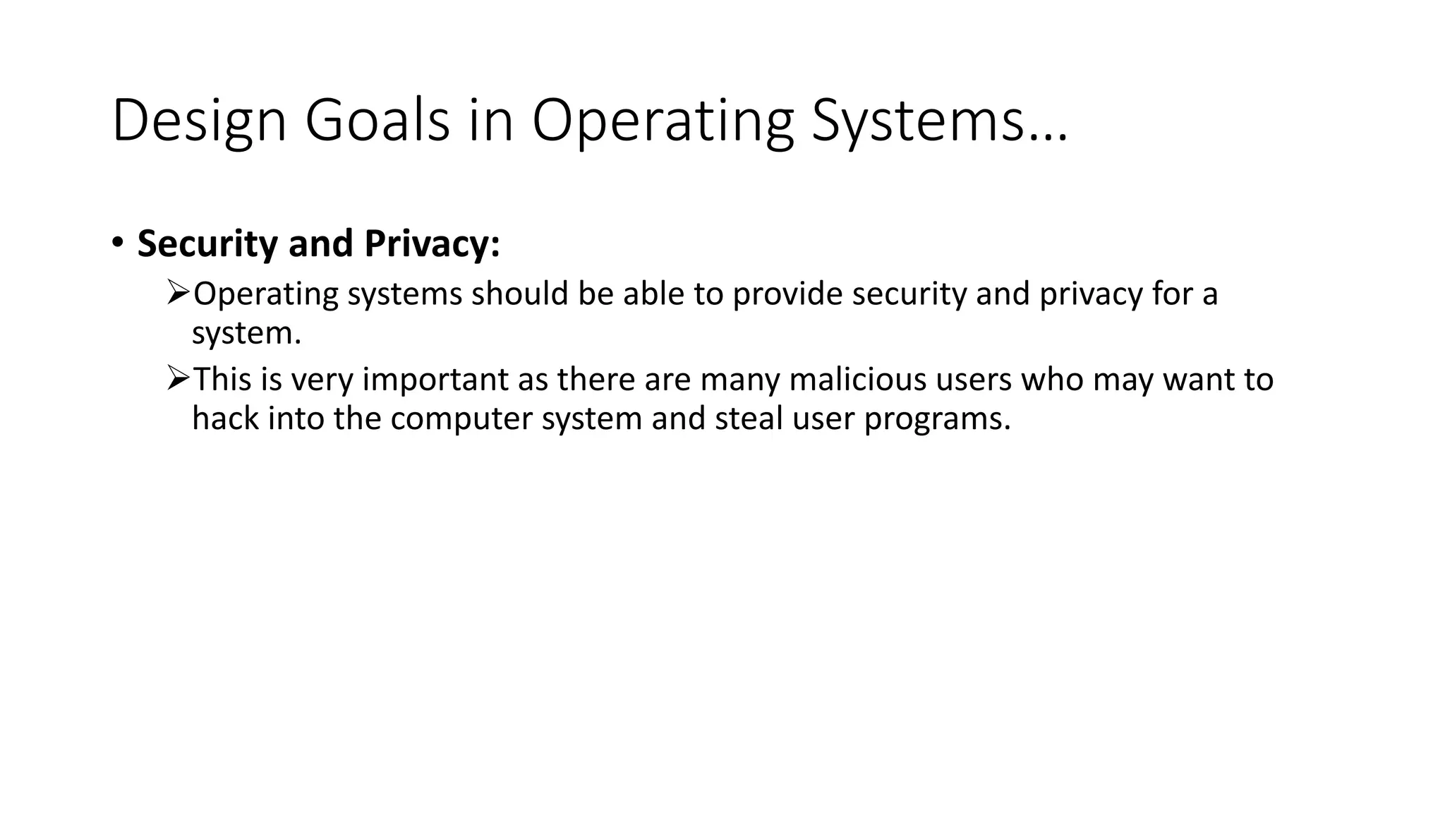 Design Goals in Operating Systems…
• Security and Privacy:
Operating systems should be able to provide security and privacy for a
system.
This is very important as there are many malicious users who may want to
hack into the computer system and steal user programs.
 