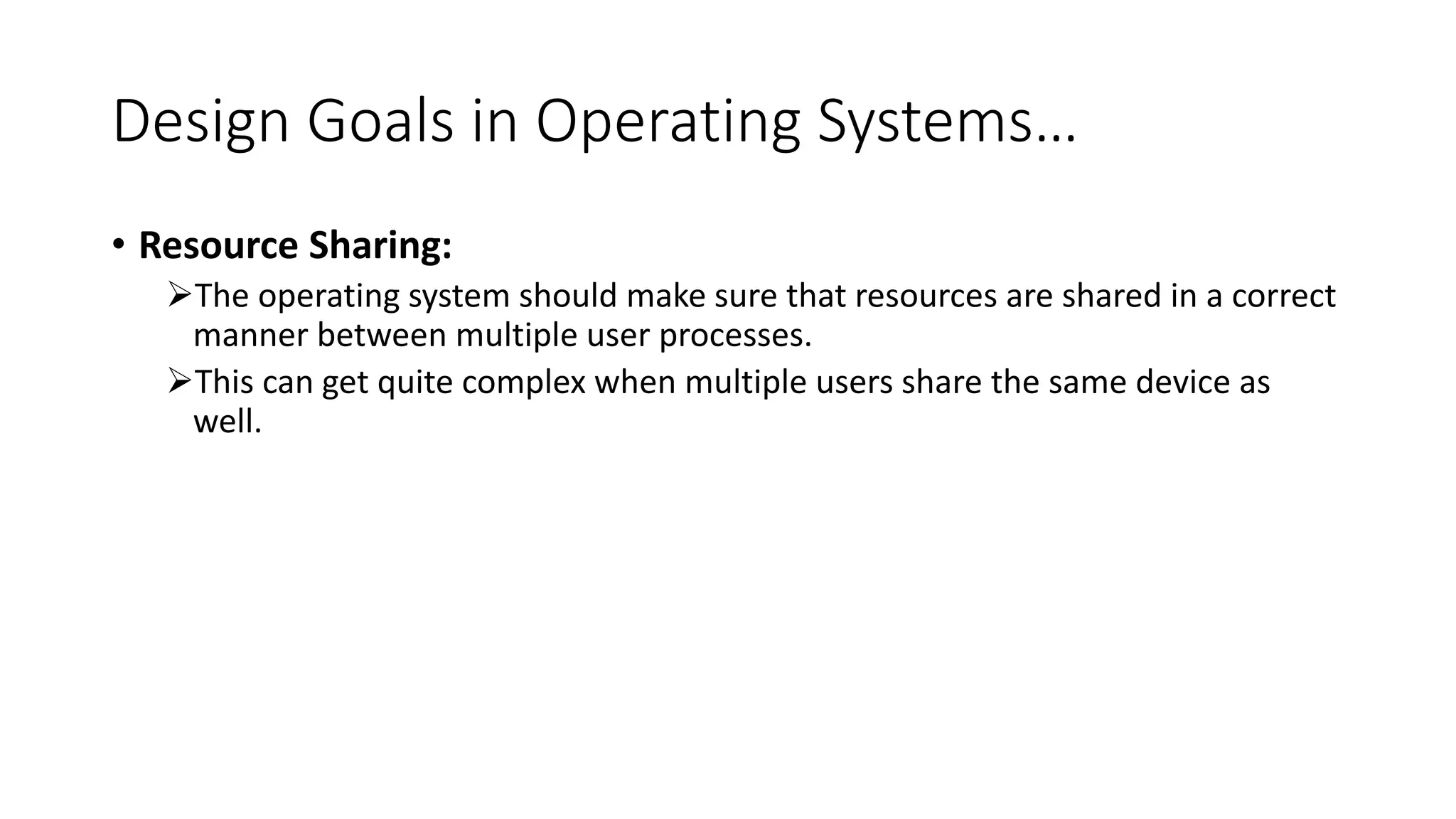 Design Goals in Operating Systems…
• Resource Sharing:
The operating system should make sure that resources are shared in a correct
manner between multiple user processes.
This can get quite complex when multiple users share the same device as
well.
 