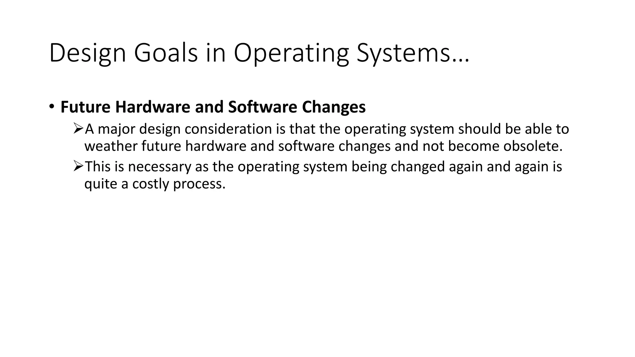 Design Goals in Operating Systems…
• Future Hardware and Software Changes
A major design consideration is that the operating system should be able to
weather future hardware and software changes and not become obsolete.
This is necessary as the operating system being changed again and again is
quite a costly process.
 