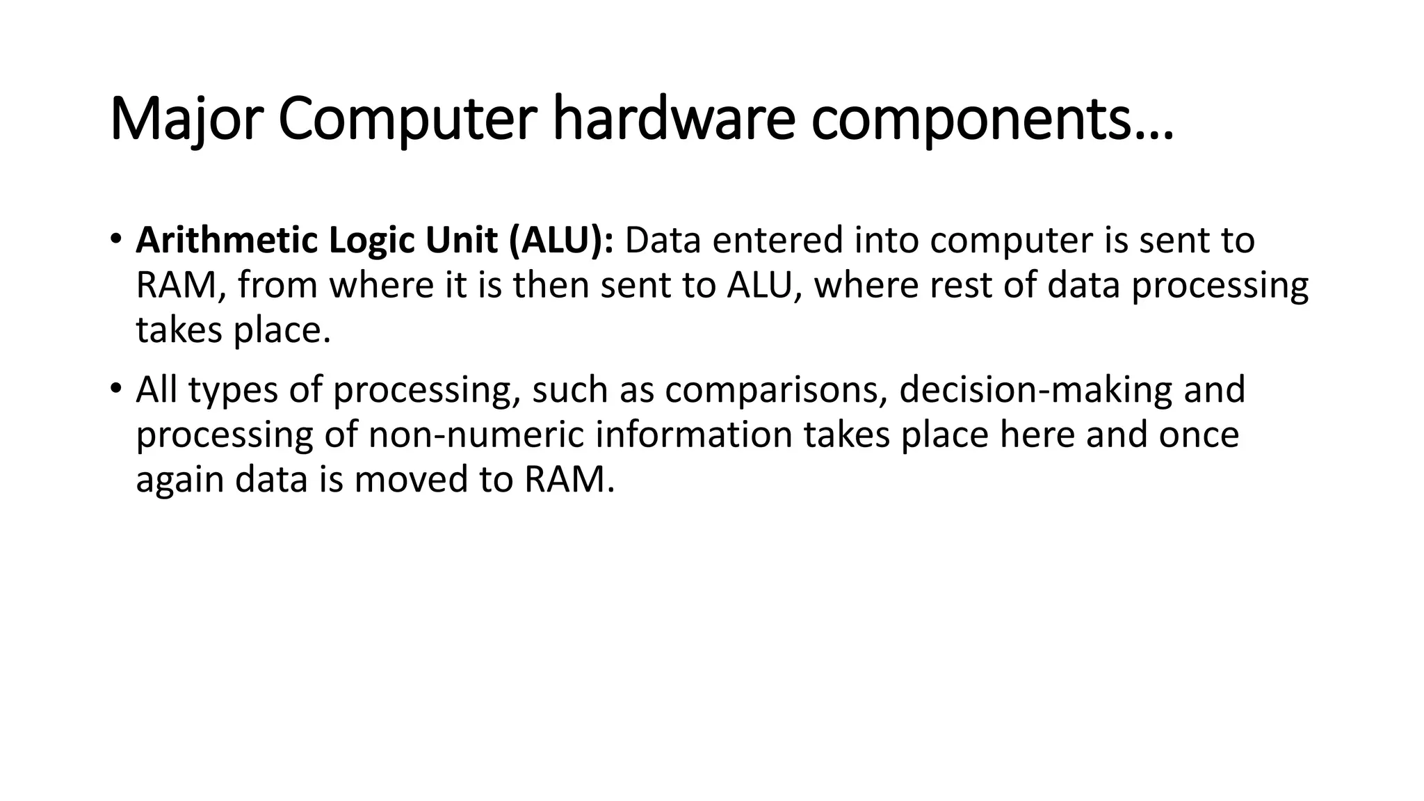 Major Computer hardware components…
• Arithmetic Logic Unit (ALU): Data entered into computer is sent to
RAM, from where it is then sent to ALU, where rest of data processing
takes place.
• All types of processing, such as comparisons, decision-making and
processing of non-numeric information takes place here and once
again data is moved to RAM.
 