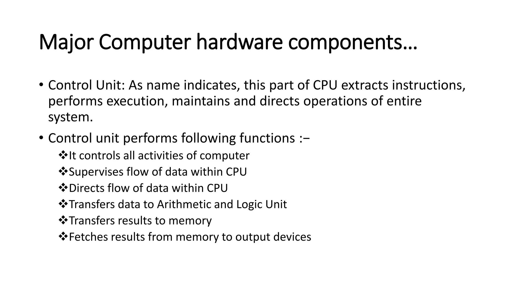 Major Computer hardware components…
• Control Unit: As name indicates, this part of CPU extracts instructions,
performs execution, maintains and directs operations of entire
system.
• Control unit performs following functions :−
It controls all activities of computer
Supervises flow of data within CPU
Directs flow of data within CPU
Transfers data to Arithmetic and Logic Unit
Transfers results to memory
Fetches results from memory to output devices
 