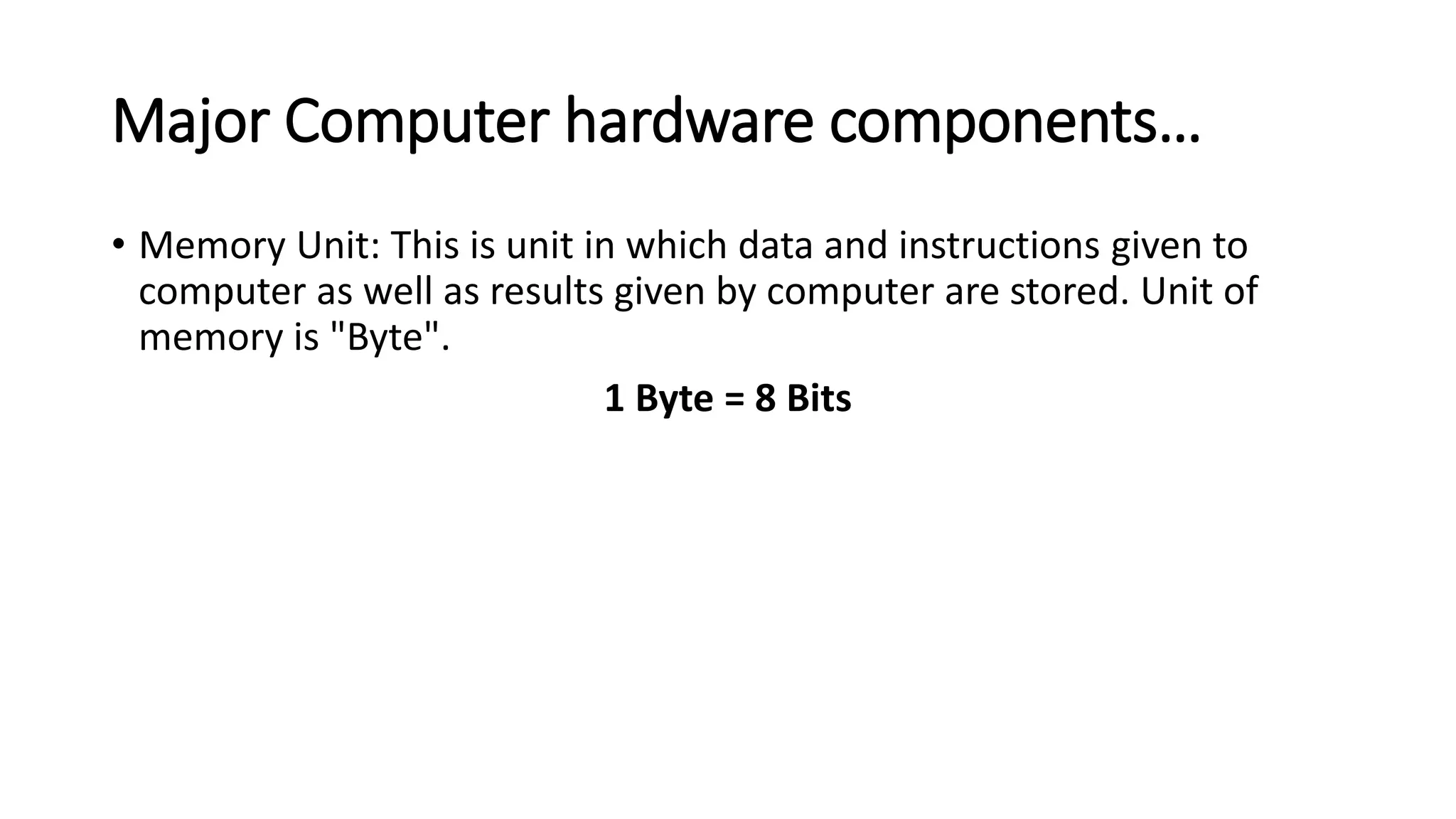 Major Computer hardware components…
• Memory Unit: This is unit in which data and instructions given to
computer as well as results given by computer are stored. Unit of
memory is "Byte".
1 Byte = 8 Bits
 