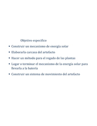 Objetivo especifico
 Construir un mecanismo de energía solar
 Elaborarla carcasa del artefacto
 Hacer un método para el regado de las plantas
 Logar o terminar el mecanismo de la energía solar para
llevarla a la batería
 Construir un sistema de movimiento del artefacto
 