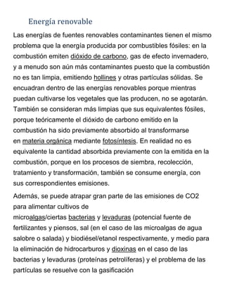 Energía renovable
Las energías de fuentes renovables contaminantes tienen el mismo
problema que la energía producida por combustibles fósiles: en la
combustión emiten dióxido de carbono, gas de efecto invernadero,
y a menudo son aún más contaminantes puesto que la combustión
no es tan limpia, emitiendo hollines y otras partículas sólidas. Se
encuadran dentro de las energías renovables porque mientras
puedan cultivarse los vegetales que las producen, no se agotarán.
También se consideran más limpias que sus equivalentes fósiles,
porque teóricamente el dióxido de carbono emitido en la
combustión ha sido previamente absorbido al transformarse
en materia orgánica mediante fotosíntesis. En realidad no es
equivalente la cantidad absorbida previamente con la emitida en la
combustión, porque en los procesos de siembra, recolección,
tratamiento y transformación, también se consume energía, con
sus correspondientes emisiones.
Además, se puede atrapar gran parte de las emisiones de CO2
para alimentar cultivos de
microalgas/ciertas bacterias y levaduras (potencial fuente de
fertilizantes y piensos, sal (en el caso de las microalgas de agua
salobre o salada) y biodiésel/etanol respectivamente, y medio para
la eliminación de hidrocarburos y dioxinas en el caso de las
bacterias y levaduras (proteínas petrolíferas) y el problema de las
partículas se resuelve con la gasificación
 