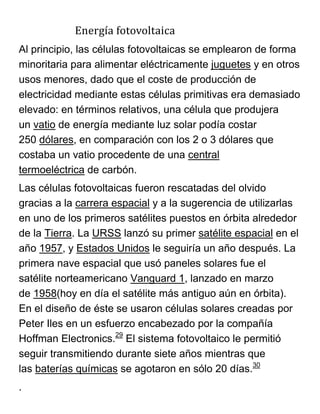 Energía fotovoltaica
Al principio, las células fotovoltaicas se emplearon de forma
minoritaria para alimentar eléctricamente juguetes y en otros
usos menores, dado que el coste de producción de
electricidad mediante estas células primitivas era demasiado
elevado: en términos relativos, una célula que produjera
un vatio de energía mediante luz solar podía costar
250 dólares, en comparación con los 2 o 3 dólares que
costaba un vatio procedente de una central
termoeléctrica de carbón.
Las células fotovoltaicas fueron rescatadas del olvido
gracias a la carrera espacial y a la sugerencia de utilizarlas
en uno de los primeros satélites puestos en órbita alrededor
de la Tierra. La URSS lanzó su primer satélite espacial en el
año 1957, y Estados Unidos le seguiría un año después. La
primera nave espacial que usó paneles solares fue el
satélite norteamericano Vanguard 1, lanzado en marzo
de 1958(hoy en día el satélite más antiguo aún en órbita).
En el diseño de éste se usaron células solares creadas por
Peter Iles en un esfuerzo encabezado por la compañía
Hoffman Electronics.29
El sistema fotovoltaico le permitió
seguir transmitiendo durante siete años mientras que
las baterías químicas se agotaron en sólo 20 días.30
.
 