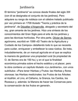 Jardinería
El término "jardinería" se conoce desde finales del siglo XIII
(con él se designaba el conjunto de los jardines). Pero
adquiere su rango de nobleza con el célebre tratado publicado
por vez primera en 1709 titulado "Teoría y práctica de la
jardinería", de Dézallier d’Argenville, abogado y secretario del
rey, gran amante de los jardines. Hizo una síntesis de los
conocimientos del Gran Siglo para el arte de los jardines y
para las técnicas hortícolas. Por otra parte, Olivier de Serres,
agrónomo, escribió en 1599 «El Teatro de la Agricultura y
Cuidado de los Campos» detallando todo lo que se necesita
para cuidar, enriquecer y embellecer la casa rústica. Se trata,
indudablemente, de un manual agrícola en el que se explica
la manera de gestionar una propiedad rural (la propiedad de
O. de Serres era de 150 ha.) y en el que la finalidad
económica primaba sobre el hecho estético y el placer, pero
la obra contiene un capítulo titulado «La Jardinería», con unos
subtítulos: «Para tener Hierbas y Frutos: las Hierbas y flores
olorosas: las Hierbas medicinales: los Frutos de los Árboles:
el Azafrán, el Lino, el Cáñamo, la Granza, los Cardos, los
Rozeaux y, además: la Manera de hacer las Conservas para
la conservación de los frutos en general».
 
