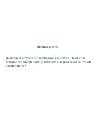 Objetivo general
¿Elaborar el proyecto de investigación o la scatter – boot y que
funcione con energía solar , y sirva para el regado de los cultivos de
una floristería ?
 