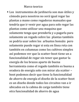 Marco teorico
 Los instrumentos de jardinería son mas útiles y
cómodo para nosotros no será igual regar las
plantas a mano como regadoras manuales que
tendría que ir venir por agua para solo regar las
plantas como utilizar una maquina que
solamente tenga que prenderla y a pagarla para
solamente un regado sobre las plantas también
se podría usar sobre los arbustos bonsáis pero
solamente puede regar si esta en línea reta con
también en columnas como los cultivos simples
así podemos ver que la scatter-boot tiene un a
funcionalidad de regar sin tener que gastar la
energía de los brazos aparte de buena
herramienta como el regado también es buena a
oradora de energía solo con mirar ala scatter –
boot podemos decir que tiene la funcionalidad
de ahorro de energía el diseño de la scatter-boot
es un diseño donde todos los circuitos van a ir
ubicados en la cabina de carga también tiene
otra funcionalidad de ahorro de agua
 