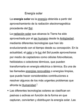 Energía solar
La energía solar es la energía obtenida a partir del
aprovechamiento de la radiación electromagnética
procedente del Sol.
La radiación solar que alcanza la Tierra ha sido
aprovechada por el ser humano desde la Antigüedad,
mediante diferentes tecnologías que han ido
evolucionando con el tiempo desde su concepción. En la
actualidad, el calor y la luz del Sol puede aprovecharse
por medio de captadores como células fotovoltaicas,
helióstatos o colectores térmicos, que pueden
transformarla en energía eléctrica o térmica. Es una de
las llamadas energías renovables o energías limpias,
que puede hacer considerables contribuciones a
resolver algunos de los más urgentes problemas que
afronta la Humanidad.1
 Las diferentes tecnologías solares se clasifican en
pasivas o activas en función de la forma en que
capturan, convierten y distribuyen la energía solar. Las
 