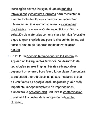 tecnologías activas incluyen el uso de paneles
fotovoltaicos y colectores térmicos para recolectar la
energía. Entre las técnicas pasivas, se encuentran
diferentes técnicas enmarcadas en la arquitectura
bioclimática: la orientación de los edificios al Sol, la
selección de materiales con una masa térmica favorable
o que tengan propiedades para la dispersión de luz, así
como el diseño de espacios mediante ventilación
natural.
 En 2011, la Agencia Internacional de la Energía se
expresó en los siguientes términos: "el desarrollo de
tecnologías solares limpias, baratas e inagotables
supondrá un enorme beneficio a largo plazo. Aumentará
la seguridad energética de los países mediante el uso
de una fuente de energía local, inagotable y, aun más
importante, independendiente de importaciones,
aumentará la sostenibilidad, reducirá la contaminación,
disminuirá los costes de la mitigación del cambio
climático,
 