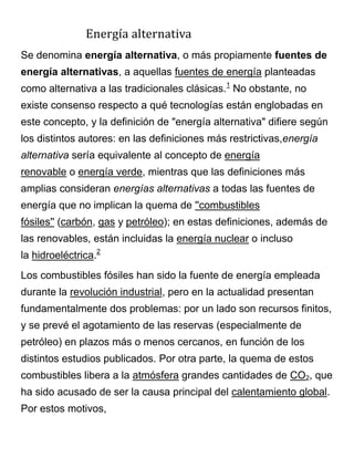 Energía alternativa
Se denomina energía alternativa, o más propiamente fuentes de
energía alternativas, a aquellas fuentes de energía planteadas
como alternativa a las tradicionales clásicas.1
No obstante, no
existe consenso respecto a qué tecnologías están englobadas en
este concepto, y la definición de "energía alternativa" difiere según
los distintos autores: en las definiciones más restrictivas,energía
alternativa sería equivalente al concepto de energía
renovable o energía verde, mientras que las definiciones más
amplias consideran energías alternativas a todas las fuentes de
energía que no implican la quema de ''combustibles
fósiles'' (carbón, gas y petróleo); en estas definiciones, además de
las renovables, están incluidas la energía nuclear o incluso
la hidroeléctrica.2
Los combustibles fósiles han sido la fuente de energía empleada
durante la revolución industrial, pero en la actualidad presentan
fundamentalmente dos problemas: por un lado son recursos finitos,
y se prevé el agotamiento de las reservas (especialmente de
petróleo) en plazos más o menos cercanos, en función de los
distintos estudios publicados. Por otra parte, la quema de estos
combustibles libera a la atmósfera grandes cantidades de CO2, que
ha sido acusado de ser la causa principal del calentamiento global.
Por estos motivos,
 