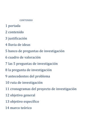 CONTENIDO
1 portada
2 contenido
3 justificación
4 lluvia de ideas
5 banco de preguntas de investigación
6 cuadro de valoración
7 las 5 preguntas de investigación
8 la pregunta de investigación
9 antecedentes del problema
10 ruta de investigación
11 cronogramas del proyecto de investigación
12 objetivo general
13 objetivo específico
14 marco teórico
 