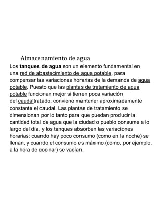Almacenamiento de agua
Los tanques de agua son un elemento fundamental en
una red de abastecimiento de agua potable, para
compensar las variaciones horarias de la demanda de agua
potable. Puesto que las plantas de tratamiento de agua
potable funcionan mejor si tienen poca variación
del caudaltratado, conviene mantener aproximadamente
constante el caudal. Las plantas de tratamiento se
dimensionan por lo tanto para que puedan producir la
cantidad total de agua que la ciudad o pueblo consume a lo
largo del día, y los tanques absorben las variaciones
horarias: cuando hay poco consumo (como en la noche) se
llenan, y cuando el consumo es máximo (como, por ejemplo,
a la hora de cocinar) se vacían.
 