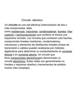 Circuito eléctrico
Un circuito es una red eléctrica (interconexión de dos o
más componentes, tales
como resistencias, inductores, condensadores, fuentes, inter
ruptores y semiconductores) que contiene al menos una
trayectoria cerrada. Los circuitos que contienen solo fuentes,
componentes lineales (resistores, condensadores,
inductores) y elementos de distribución lineales (líneas de
transmisión o cables) pueden analizarse por métodos
algebraicos para determinar su comportamiento en corriente
directa o en corriente alterna. Un circuito que
tiene componentes electrónicoses denominado un
circuito electrónico. Estas redes son generalmente no
lineales y requieren diseños y herramientas de análisis
mucho más complejos.
 