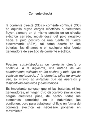 Corriente directa
la corriente directa (CD) o corriente continua (CC)
es aquella cuyas cargas eléctricas o electrones
fluyen siempre en el mismo sentido en un circuito
eléctrico cerrado, moviéndose del polo negativo
hacia el polo positivo de una fuente de fuerza
electromotriz (FEM), tal como ocurre en las
baterías, las dinamos o en cualquier otra fuente
generadora de ese tipo de corriente eléctrica.
Fuentes suministradoras de corriente directa o
continua. A la izquierda, una batería de las
comúnmente utilizada en los coches y todo tipo de
vehículo motorizado. A la derecha, pilas de amplio
uso, lo mismo en linternas que en aparatos y
dispositivos eléctricos y electrónicos.
Es importante conocer que ni las baterías, ni los
generadores, ni ningún otro dispositivo similar crea
cargas eléctricas pues, de hecho, todos los
elementos conocidos en la naturaleza las
contienen, pero para establecer el flujo en forma de
corriente eléctrica es necesario ponerlas en
movimiento.
 