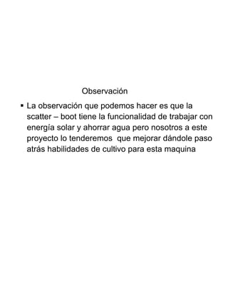 Observación
 La observación que podemos hacer es que la
scatter – boot tiene la funcionalidad de trabajar con
energía solar y ahorrar agua pero nosotros a este
proyecto lo tenderemos que mejorar dándole paso
atrás habilidades de cultivo para esta maquina
 