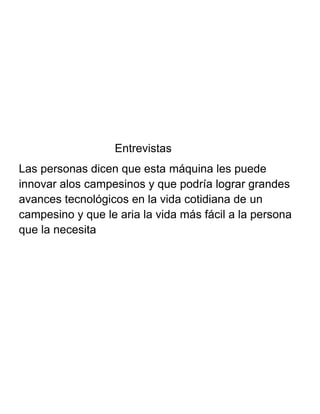 Entrevistas
Las personas dicen que esta máquina les puede
innovar alos campesinos y que podría lograr grandes
avances tecnológicos en la vida cotidiana de un
campesino y que le aria la vida más fácil a la persona
que la necesita
 