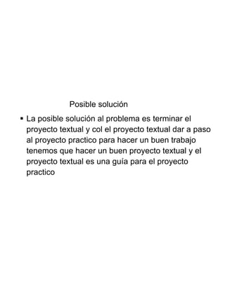 Posible solución
 La posible solución al problema es terminar el
proyecto textual y col el proyecto textual dar a paso
al proyecto practico para hacer un buen trabajo
tenemos que hacer un buen proyecto textual y el
proyecto textual es una guía para el proyecto
practico
 