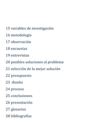 15 variables de investigación
16 metodología
17 observación
18 encuestas
19 entrevistas
20 posibles soluciones al problema
21 selección de la mejor solución
22 presupuesto
23 diseño
24 proceso
25 conclusiones
26 presentación
27 glosarios
28 bibliografías
 