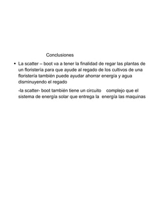 Conclusiones
 La scatter – boot va a tener la finalidad de regar las plantas de
un floristería para que ayude al regado de los cultivos de una
floristería también puede ayudar ahorrar energía y agua
disminuyendo el regado
-la scatter- boot también tiene un circuito complejo que el
sistema de energía solar que entrega la energía las maquinas
 