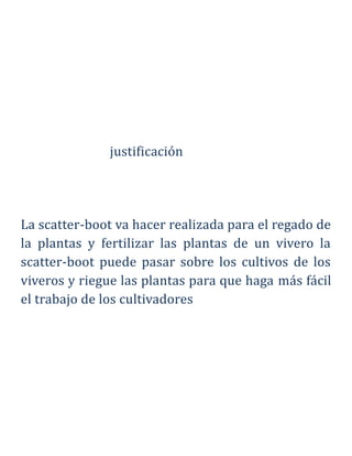 justificación
La scatter-boot va hacer realizada para el regado de
la plantas y fertilizar las plantas de un vivero la
scatter-boot puede pasar sobre los cultivos de los
viveros y riegue las plantas para que haga más fácil
el trabajo de los cultivadores
 